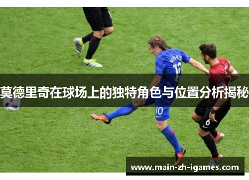 莫德里奇在球场上的独特角色与位置分析揭秘 莫德里奇在球场上的独特角色与位置分析揭秘
