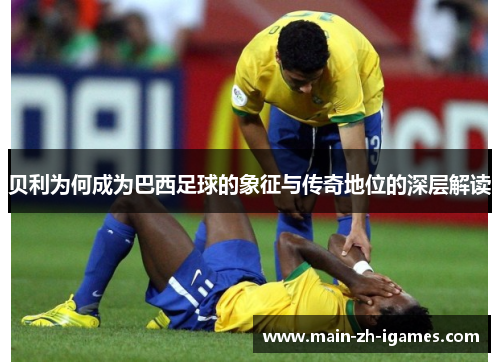 贝利为何成为巴西足球的象征与传奇地位的深层解读