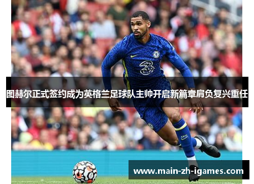 图赫尔正式签约成为英格兰足球队主帅开启新篇章肩负复兴重任