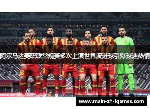 阿尔马达美职联常规赛多次上演世界波进球引爆球迷热情 阿尔马达美职联常规赛多次上演世界波进球引爆球迷热情