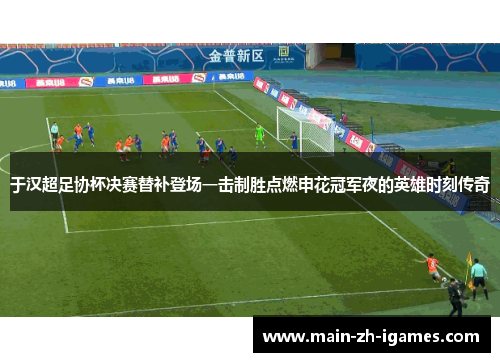 于汉超足协杯决赛替补登场一击制胜点燃申花冠军夜的英雄时刻传奇